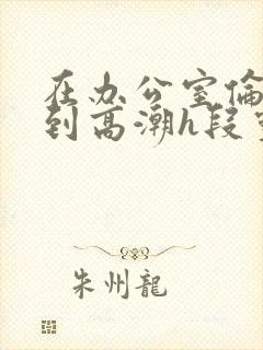 在办公室伦流澡到高潮h段灵兮