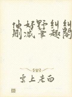 他好野纠纠猫无删减笔趣阁