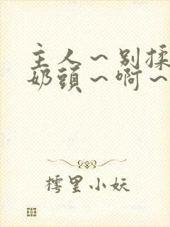 主人～别揉了～奶头～啊～嗯视频