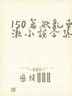 150篇欲乱刺激小说合集