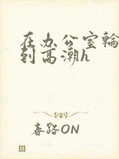 在办公室轮流澡到高潮h封面