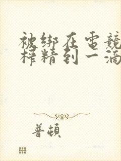 被绑在电竞椅上榨精到一滴不剩