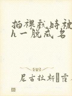 拍裸戏时被c了h一脱成名