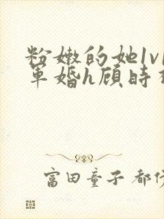 粉嫩的她1v1军婚h顾时视频