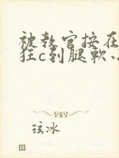 被教官按在寝室狂c到腿软小说