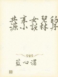 共享女儿的桃花源小说林丹丹