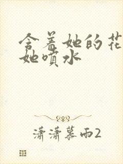 含着她的花蒂让她喷水