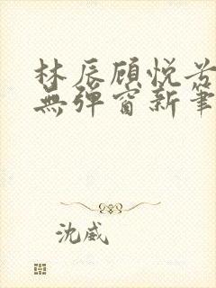 林辰顾悦兮正版无弹窗新笔趣阁