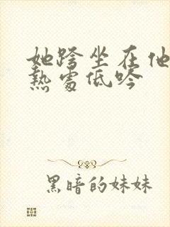 她跨坐在他的炽热处低吟