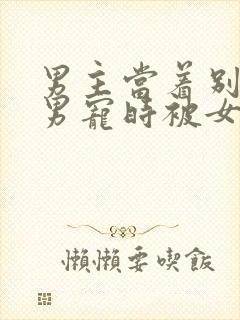 男主当着别人的男宠时被女主发现