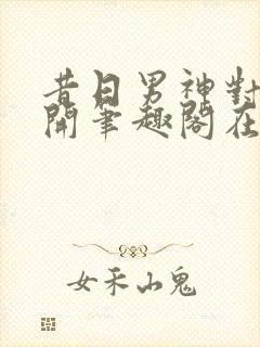 昔日男神对我张开笔趣阁在线阅读