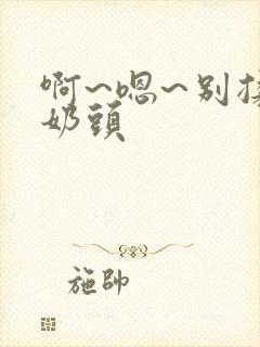 啊~嗯~别揉我奶头