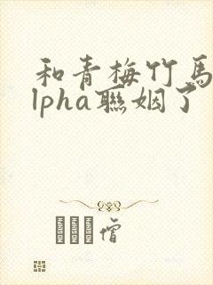 和青梅竹马的alpha联姻了