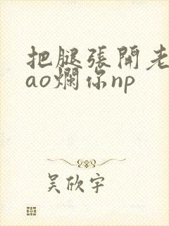 把腿张开老子cao烂你np