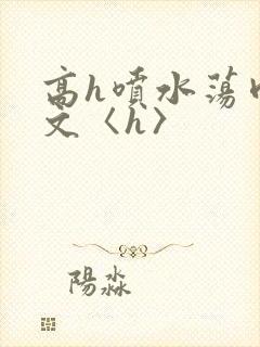 高h喷水荡肉欲文〈h〉