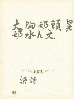 大胸奶头晃着喷奶水h文