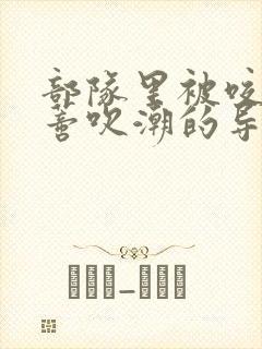 部队里被咬住花蒂吹潮的导演是谁
