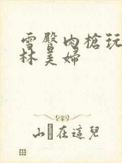 雪臀肉枪玩遍武林美妇