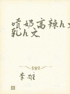 喷奶高辣h文乱乳h文