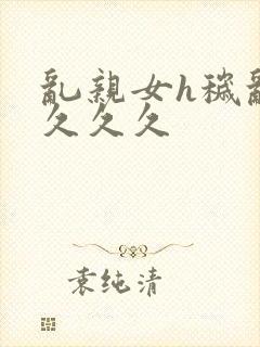 乱亲女h秽乱长久久久