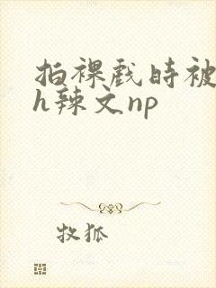 拍裸戏时被c了h辣文np