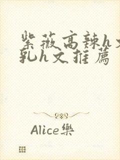 紫薇高辣h文乱乳h文推荐