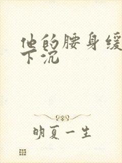 他的腰身缓慢的下沉