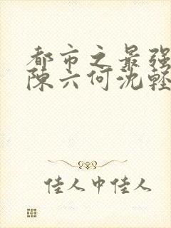 都市之最强狂兵陈六何沈轻舞顶点