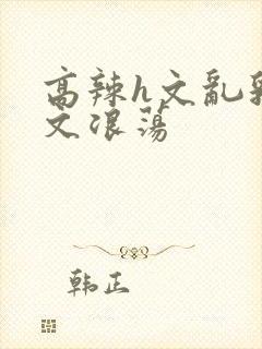 高辣h文乱乳h文浪荡