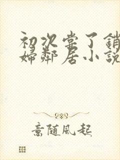 初次尝了销魂少妇邻居小说