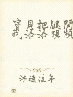 宝贝把腿开大让我添添视频