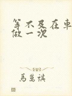 等不及在车里先做一次