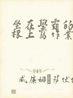 坐在学霸的大紫根上写作业