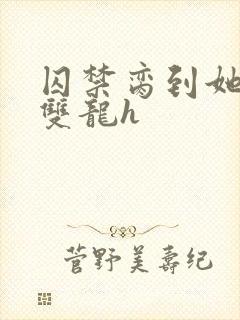 囚禁脔到她哭h双龙h