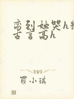 脔到她哭h粗话古言高h