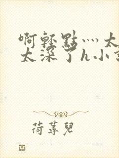 啊轻点灬太粗嗯太深了h小说