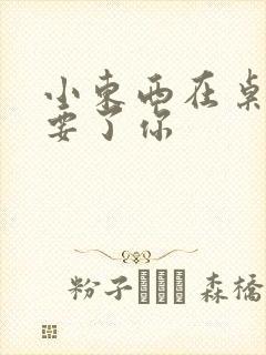 小东西在桌子上要了你