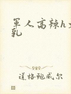 军人高辣h文乱乳