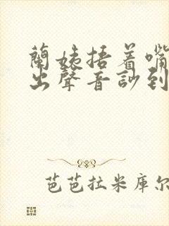 兰姨捂着嘴怕发出声音吵到