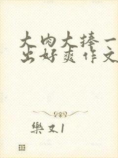 大肉大捧一进一出好爽作文