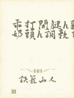 乖打开腿h乳夹奶头h调教视频小说