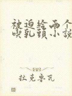 被迫给两个同桌吃乳头小说