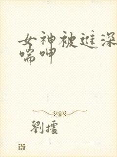 女神被进深处娇喘呻