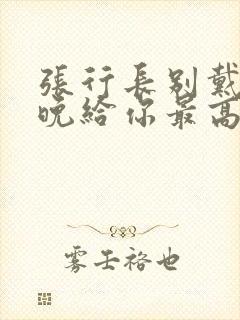 张行长别戴了今晚给你最高的待遇