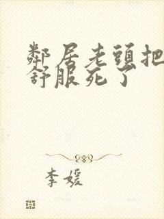 邻居老头把我弄舒服死了