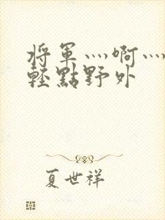 将军灬啊灬啊灬轻点野外