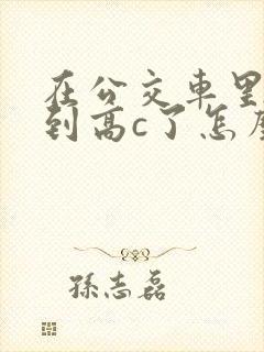 在公交车里c弄到高c了怎么办