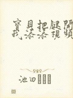 宝贝把腿开大让我添添视频