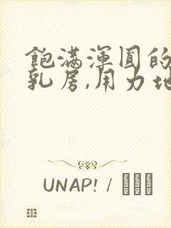 饱满浑圆的雪白乳房,用力地揉捏