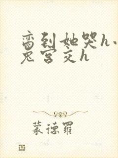 脔到她哭h小白兔宫交h